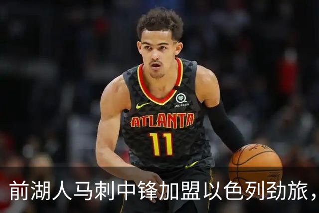 前湖人马刺中锋加盟以色列劲旅，西甲赛季表现相当出色